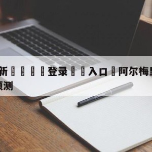 💥最新🍖登录⛔️入口⛎阿尔梅里亚vs巴塞罗那对阵预测