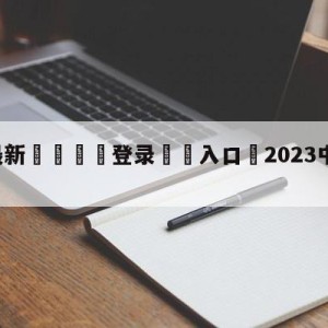 💥最新🍖登录⛔️入口⛎2023中超直播平台