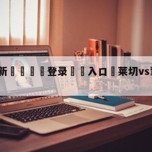 💥最新🍖登录⛔️入口⛎莱切vs蒙扎对阵预测