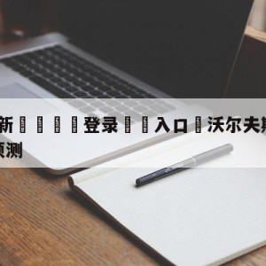 💥最新🍖登录⛔️入口⛎沃尔夫斯堡vs奥格斯堡阵容预测