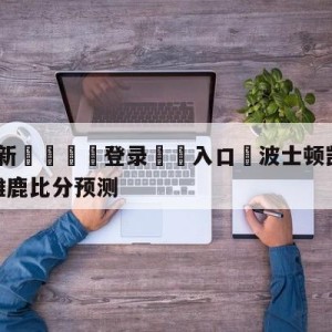 💥最新🍖登录⛔️入口⛎波士顿凯尔特人vs密尔沃基雄鹿比分预测