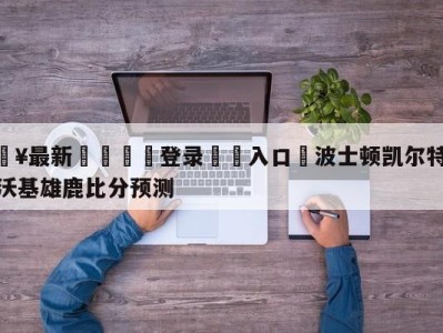 💥最新🍖登录⛔️入口⛎波士顿凯尔特人vs密尔沃基雄鹿比分预测