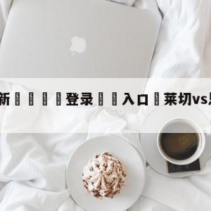 💥最新🍖登录⛔️入口⛎莱切vs恩波利分析预测