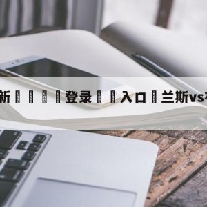 💥最新🍖登录⛔️入口⛎兰斯vs布雷斯特对阵预测