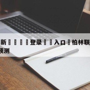 💥最新🍖登录⛔️入口⛎柏林联合vsRB莱比锡对阵预测