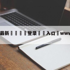 💥最新🍖登录⛔️入口⛎www.zhibo8.com