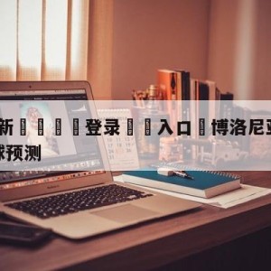 💥最新🍖登录⛔️入口⛎博洛尼亚vs萨勒尼塔纳大小球预测