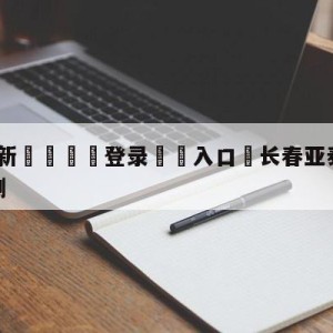 💥最新🍖登录⛔️入口⛎长春亚泰vs梅州客家赛前预测