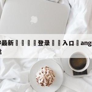 💥最新🍖登录⛔️入口⛎angelababy金克丝