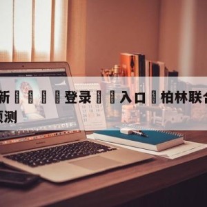 💥最新🍖登录⛔️入口⛎柏林联合vs沃尔夫斯堡阵容预测