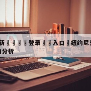 💥最新🍖登录⛔️入口⛎纽约尼克斯vs多伦多猛龙盘口分析