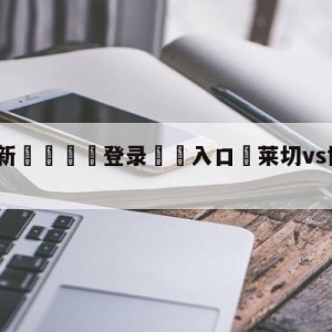 💥最新🍖登录⛔️入口⛎莱切vs博洛尼亚大小球预测