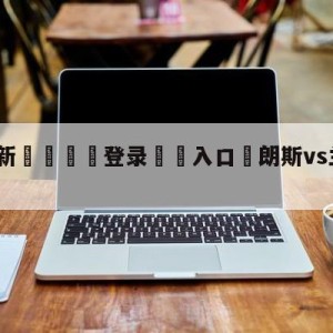 💥最新🍖登录⛔️入口⛎朗斯vs兰斯前瞻预测