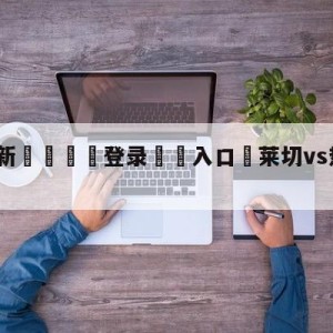 💥最新🍖登录⛔️入口⛎莱切vs热那亚阵容预测