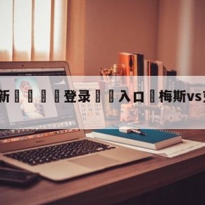 💥最新🍖登录⛔️入口⛎梅斯vs克莱蒙对阵预测