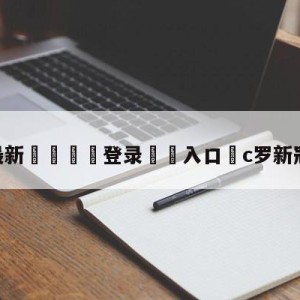 💥最新🍖登录⛔️入口⛎c罗新冠检测阴性