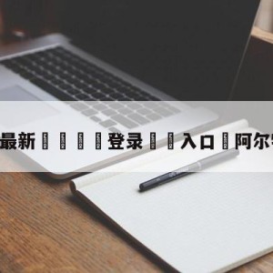 💥最新🍖登录⛔️入口⛎阿尔特塔妻子