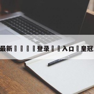 💥最新🍖登录⛔️入口⛎皇冠比分完整