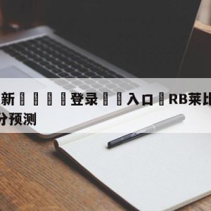 💥最新🍖登录⛔️入口⛎RB莱比锡vs达姆斯塔特比分预测