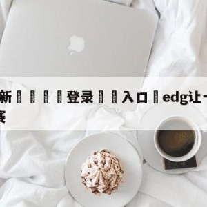 💥最新🍖登录⛔️入口⛎edg让一追三晋级胜者组决赛