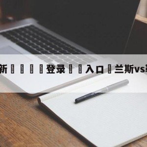 💥最新🍖登录⛔️入口⛎兰斯vs勒阿弗尔前瞻预测