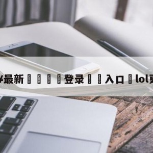 💥最新🍖登录⛔️入口⛎lol更新公告