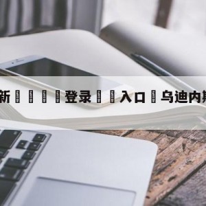 💥最新🍖登录⛔️入口⛎乌迪内斯vs萨勒尼塔纳预测