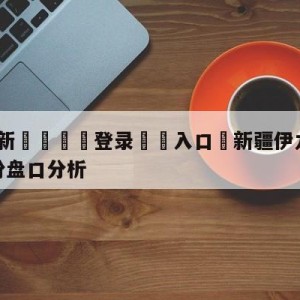 💥最新🍖登录⛔️入口⛎新疆伊力王酒vs福建浔兴股份盘口分析