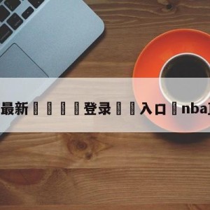 💥最新🍖登录⛔️入口⛎nba直播火箭