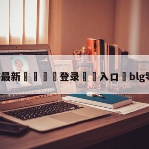 💥最新🍖登录⛔️入口⛎blg零封wbg