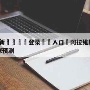 💥最新🍖登录⛔️入口⛎阿拉维斯vs马德里竞技大小球预测