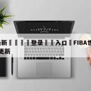 💥最新🍖登录⛔️入口⛎FIBA世预赛亚太区实力榜更新