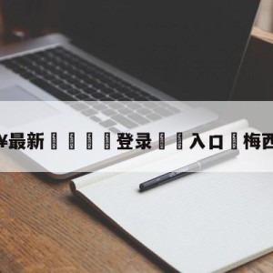 💥最新🍖登录⛔️入口⛎梅西好朋友