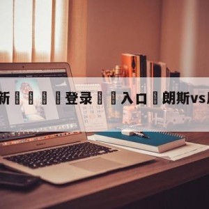 💥最新🍖登录⛔️入口⛎朗斯vs尼斯阵容预测