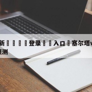 💥最新🍖登录⛔️入口⛎塞尔塔vs毕尔巴鄂竞技阵容预测