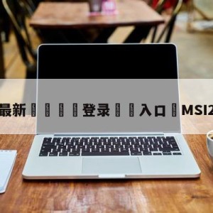 💥最新🍖登录⛔️入口⛎MSI2023赛程