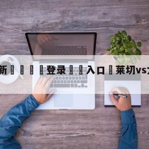 💥最新🍖登录⛔️入口⛎莱切vs尤文图斯阵容预测