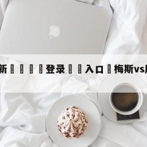 💥最新🍖登录⛔️入口⛎梅斯vs摩纳哥对阵预测