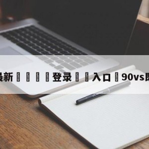 💥最新🍖登录⛔️入口⛎90vs即时比分网