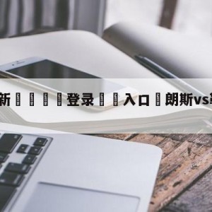 💥最新🍖登录⛔️入口⛎朗斯vs勒阿弗尔对阵预测