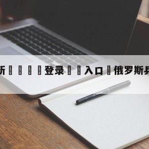 💥最新🍖登录⛔️入口⛎俄罗斯乒乓球比分188网