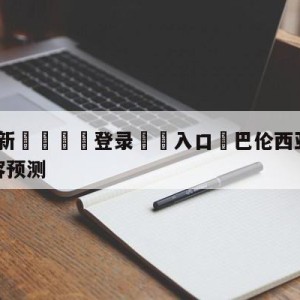 💥最新🍖登录⛔️入口⛎巴伦西亚vs比利亚雷亚尔阵容预测