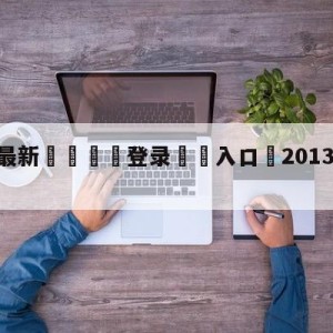 💥最新🍖登录⛔️入口⛎2013年1月29日