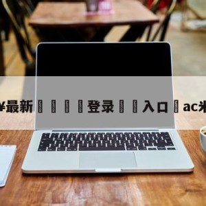 💥最新🍖登录⛔️入口⛎ac米兰转会