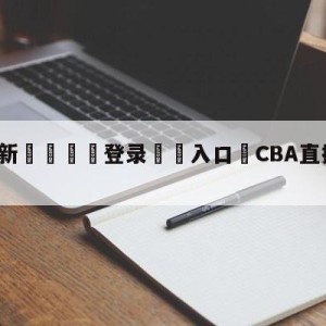 💥最新🍖登录⛔️入口⛎CBA直播在线观看高清