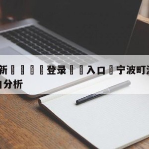 💥最新🍖登录⛔️入口⛎宁波町渥vs浙江稠州金租盘口分析