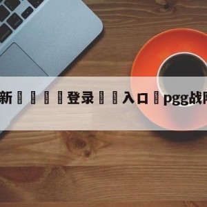 💥最新🍖登录⛔️入口⛎pgg战队是哪个国家的