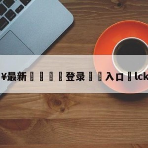 💥最新🍖登录⛔️入口⛎lck冒泡赛