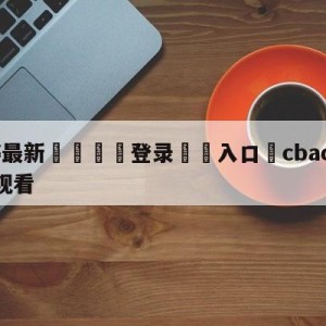 💥最新🍖登录⛔️入口⛎cbacctv5直播在线观看