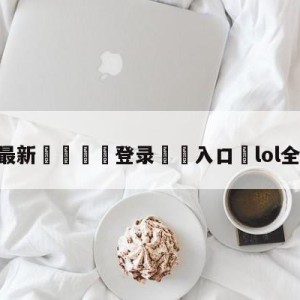 💥最新🍖登录⛔️入口⛎lol全明星投票